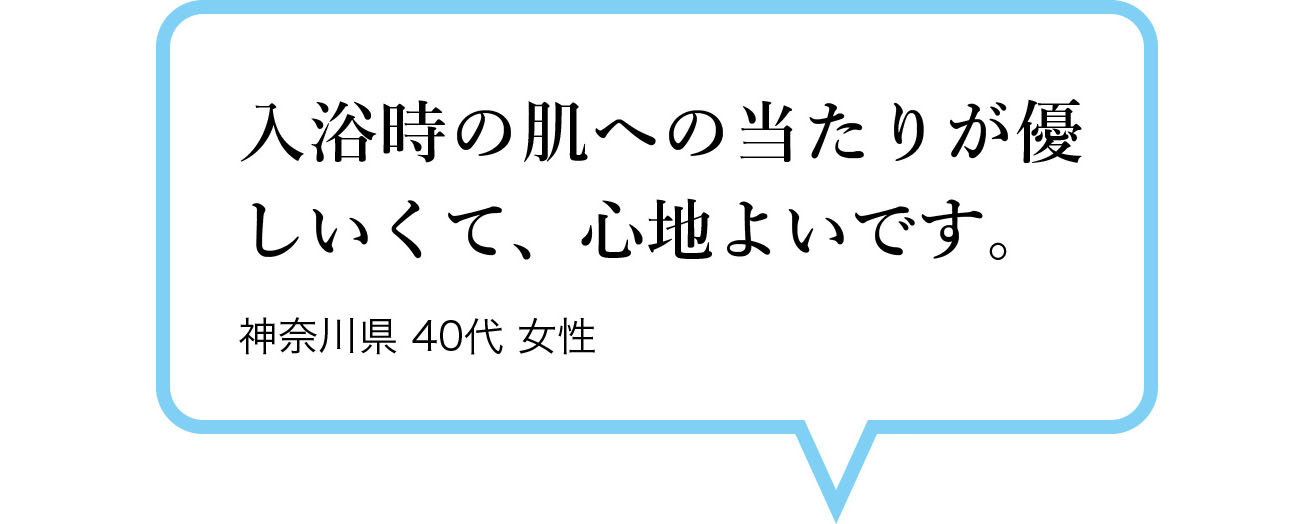 入浴時の肌への当たりが優しいくて、心地よいです。　神奈川県 40代 女性